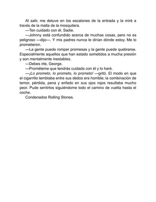 Al salir, me detuve en los escalones de la entrada y la miré a
través de la malla de la mosquitera.
—Ten cuidado con él, Sadie.
—Johnny está confundido acerca de muchas cosas, pero no es
peligroso —dijo—. Y mis padres nunca le dirían dónde estoy. Me lo
prometieron.
—La gente puede romper promesas y la gente puede quebrarse.
Especialmente aquellos que han estado sometidos a mucha presión
y son mentalmente inestables.
—Debes irte, George.
—Prométeme que tendrás cuidado con él y lo haré.
—¡Lo prometo, lo prometo, lo prometo! —gritó. El modo en que
el cigarrillo temblaba entre sus dedos era horrible; la combinación de
temor, pérdida, pena y enfado en sus ojos rojos resultaba mucho
peor. Pude sentirlos siguiéndome todo el camino de vuelta hasta el
coche.
Condenados Rolling Stones.
 