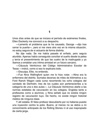 1
Unos días antes de que se iniciara el período de exámenes finales,
Ellen Dockerty me convocó a su despacho.
—Lamento el problema que te he causado, George —dijo tras
cerrar la puerta—, pero si me viera otra vez en la misma situación,
no estoy segura de si actuaría de forma distinta.
No dije nada. Se me había pasado el enfado, pero seguía
aturdido. Apenas había conseguido conciliar el sueño desde la pelea
y tenía el presentimiento de que las cuatro de la madrugada y yo
íbamos a entablar una íntima amistad en un futuro cercano.
—Cláusula Veinticinco del Código Administrativo Escolar de
Texas —indicó, como si eso lo explicara todo.
—Disculpa, Ellie, no entiendo.
—Fue Nina Wallingford quien me lo hizo notar. —Nina era la
enfermera del distrito. Sumaba decenas de miles de kilómetros a su
Ford Ranch Wagon cada curso recorriendo los ocho colegios del
condado de Denholm, tres de los cuales aún pertenecientes a la
categoría de una o dos aulas—. La Cláusula Veinticinco atañe a las
normas estatales de vacunación en los colegios. Engloba tanto a
profesores como a alumnos, y Nina señaló que no existía ningún
registro de vacunación tuyo. De hecho, no existe ningún historial
médico de ninguna clase.
Y allí estaba. El falso profesor descubierto por no haberse puesto
una inyección contra la polio. Bueno, al menos no se debía a mi
conocimiento anticipado de los Rolling Stones ni al uso inapropiado
de cierta jerga.
 