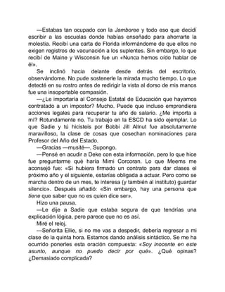 —Estabas tan ocupado con la Jamboree y todo eso que decidí
escribir a las escuelas donde habías enseñado para ahorrarte la
molestia. Recibí una carta de Florida informándome de que ellos no
exigen registros de vacunación a los suplentes. Sin embargo, lo que
recibí de Maine y Wisconsin fue un «Nunca hemos oído hablar de
él».
Se inclinó hacia delante desde detrás del escritorio,
observándome. No pude sostenerle la mirada mucho tiempo. Lo que
detecté en su rostro antes de redirigir la vista al dorso de mis manos
fue una insoportable compasión.
—¿Le importaría al Consejo Estatal de Educación que hayamos
contratado a un impostor? Mucho. Puede que incluso emprendiera
acciones legales para recuperar tu año de salario. ¿Me importa a
mí? Rotundamente no. Tu trabajo en la ESCD ha sido ejemplar. Lo
que Sadie y tú hicisteis por Bobbi Jill Allnut fue absolutamente
maravilloso, la clase de cosas que cosechan nominaciones para
Profesor del Año del Estado.
—Gracias —musité—. Supongo.
—Pensé en acudir a Deke con esta información, pero lo que hice
fue preguntarme qué haría Mimi Corcoran. Lo que Meems me
aconsejó fue: «Si hubiera firmado un contrato para dar clases el
próximo año y el siguiente, estarías obligada a actuar. Pero como se
marcha dentro de un mes, te interesa (y también al instituto) guardar
silencio». Después añadió: «Sin embargo, hay una persona que
tiene que saber que no es quien dice ser».
Hizo una pausa.
—Le dije a Sadie que estaba segura de que tendrías una
explicación lógica, pero parece que no es así.
Miré el reloj.
—Señorita Ellie, si no me vas a despedir, debería regresar a mi
clase de la quinta hora. Estamos dando análisis sintáctico. Se me ha
ocurrido ponerles esta oración compuesta: «Soy inocente en este
asunto, aunque no puedo decir por qué». ¿Qué opinas?
¿Demasiado complicada?
 