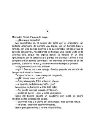 2
Mercedes Street. Finales de mayo.
—¿Qué eres, soldador?
Me encontraba en el porche del 2706 con el propietario, un
perfecto americano de nombre Jay Baker. Era un hombre bajo y
fornido, con una barriga enorme a la que llamaba «el hogar que la
cerveza construyó». Acabábamos de finalizar una rápida visita de la
vivienda que, según me explicó Baker, se hallaba en un sitio
«privilegiado por la cercanía a la parada del autobús», como si eso
compensara los techos combados, las manchas de humedad de las
paredes, la cisterna rajada y la atmósfera de decrepitud general.
—Vigilante nocturno —le informé.
—¿Sí? Ése es un buen trabajo. Puedes pasarte un montón de
tiempo tocándote los huevos.
Tal apreciación no parecía requerir respuesta.
—¿No tienes mujer o críos?
—Estoy divorciado. Ellos volvieron al este.
—Y pagarás la dichosa pensión, ¿no?
Me encogí de hombros y él lo dejó estar.
—Así que te interesa la casa, Amberson.
—Supongo que sí —dije, y lancé un suspiro.
Sacó del bolsillo trasero un cuaderno con tapas de cuero
flexibles donde anotaba los pagos.
—El primer mes y el último por adelantado, más otro de fianza.
—¿Fianza? Debe de estar bromeando.
Baker prosiguió como si no me hubiera oído.
 