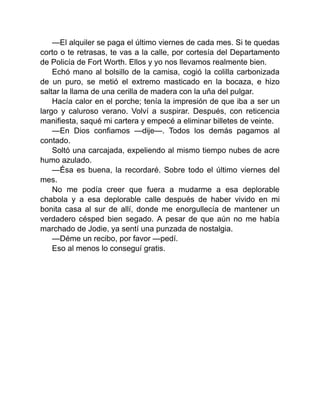 —El alquiler se paga el último viernes de cada mes. Si te quedas
corto o te retrasas, te vas a la calle, por cortesía del Departamento
de Policía de Fort Worth. Ellos y yo nos llevamos realmente bien.
Echó mano al bolsillo de la camisa, cogió la colilla carbonizada
de un puro, se metió el extremo masticado en la bocaza, e hizo
saltar la llama de una cerilla de madera con la uña del pulgar.
Hacía calor en el porche; tenía la impresión de que iba a ser un
largo y caluroso verano. Volví a suspirar. Después, con reticencia
manifiesta, saqué mi cartera y empecé a eliminar billetes de veinte.
—En Dios confiamos —dije—. Todos los demás pagamos al
contado.
Soltó una carcajada, expeliendo al mismo tiempo nubes de acre
humo azulado.
—Ésa es buena, la recordaré. Sobre todo el último viernes del
mes.
No me podía creer que fuera a mudarme a esa deplorable
chabola y a esa deplorable calle después de haber vivido en mi
bonita casa al sur de allí, donde me enorgullecía de mantener un
verdadero césped bien segado. A pesar de que aún no me había
marchado de Jodie, ya sentí una punzada de nostalgia.
—Déme un recibo, por favor —pedí.
Eso al menos lo conseguí gratis.
 