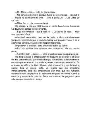 —Oh, Mike —dije—. Esto es demasiado.
—No sería suficiente ni aunque fuera de oro macizo —replicó él
—. Usted ha cambiado mi vida. —Miró a Bobbi Jill—. Las vidas de
los dos.
—Mike, fue un placer —manifesté.
Me abrazó, y eso en 1962 no es un gesto banal entre hombres.
Le devolví el abrazo gustosamente.
—Siga en contacto —dijo Bobbi Jill—. Dallas no es lejos. —Hizo
una pausa—. Está.
—Lo haré —convine, pero no lo haría, y ellos probablemente
tampoco. Emprenderían el camino hacia sus propias vidas y, si la
suerte les sonreía, estas serían resplandecientes.
Empezaron a alejarse, pero entonces Bobbi se volvió.
—Es una lástima que ustedes dos rompieran. Me da mucha
pena.
—A mí también —admití—, pero probablemente sea para mejor.
Me dirigí a casa a empaquetar mi máquina de escribir y el resto
de mis pertenencias, que calculaba que aún eran lo suficientemente
escasas para caber en una maleta y unas pocas cajas de cartón. En
el único semáforo de Main Street, abrí el estuche y contemplé la
pluma. Era un objeto bello, un regalo que me emocionó
inmensamente, pero me emocionaba aún más que me hubieran
esperado para despedirse. El semáforo se puso en verde. Cerré el
estuche y reanudé la marcha. Tenía un nudo en la garganta, pero
mis ojos permanecieron secos.
 