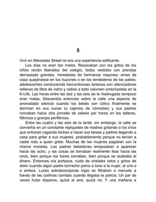 5
Vivir en Mercedes Street no era una experiencia edificante.
Los días no eran tan malos. Resonaban con los gritos de los
niños recién liberados del colegio, todos vestidos con prendas
demasiado grandes, heredadas de hermanos mayores; amas de
casa quejándose en los buzones o en los tendederos de los patios;
adolescentes conduciendo herrumbrosas tartanas con silenciadores
rellenos de fibra de vidrio y radios a todo volumen sintonizadas en la
K-Life. Las horas entre las dos y las seis de la madrugada tampoco
eran malas. Descendía entonces sobre la calle una especie de
anonadado silencio cuando los bebés con cólico finalmente se
dormían en sus cunas (o cajones de cómodas) y sus padres
roncaban hacia otra jornada de salario por horas en los talleres,
fábricas o granjas periféricas.
Entre las cuatro y las seis de la tarde, sin embargo, la calle se
convertía en un constante repiqueteo de madres gritando a los críos
que entraran cagando leches a hacer sus tareas y padres llegando a
casa para gritar a sus mujeres, probablemente porque no tenían a
nadie más a quien gritar. Muchas de las mujeres pagaban con la
misma moneda. Los padres bebedores empezaban a aparecer
hacia las ocho, y las cosas se tornaban realmente feas hacia las
once, bien porque los bares cerraban, bien porque se acababa el
dinero. Entonces oía portazos, ruido de cristales rotos y gritos de
dolor cuando algún padre borracho ponía a tono a la mujer, al crío o
a ambos. Luces estroboscópicas rojas se filtraban a menudo a
través de las cortinas corridas cuando llegaba la policía. Un par de
veces hubo disparos, quizá al aire, quizá no. Y una mañana a
 