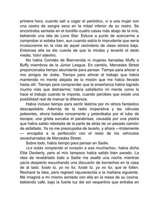 primera hora, cuando salí a coger el periódico, vi a una mujer con
una costra de sangre seca en la mitad inferior de su rostro. Se
encontraba sentada en el bordillo cuatro casas más abajo de la mía,
bebiendo una lata de Lone Star. Estuve a punto de acercarme a
comprobar si estaba bien, aun cuando sabía lo imprudente que sería
involucrarme en la vida de aquel vecindario de clase obrera baja.
Entonces ella se dio cuenta de que la miraba y levantó el dedo
medio. Volví adentro.
No había Comités de Bienvenida ni mujeres llamadas Muffy o
Buffy miembros de la Júnior League. En cambio, Mercedes Street
proporcionaba tiempo abundante para pensar. Tiempo para añorar a
mis amigos de Jodie. Tiempo para añorar el trabajo que había
mantenido mi mente alejada de la misión que me había llevado
hasta allí. Tiempo para comprender que la enseñanza había logrado
mucho más que distraerme; había satisfecho mi mente como lo
hace el trabajo cuando te importa, cuando percibes que existe una
posibilidad real de marcar la diferencia.
Había incluso tiempo para sentir lástima por mi otrora fantástico
descapotable. Además de la radio inoperativa y las válvulas
jadeantes, ahora balaba roncamente y petardeaba por el tubo de
escape; una grieta surcaba el parabrisas, causada por una piedra
que había salido rebotada de la parte de atrás de un pesado camión
de asfaltado. Ya no me preocupaba de lavarlo, y ahora —tristemente
— encajaba a la perfección con el resto de los vehículos
escacharrados de Mercedes Street.
Sobre todo, había tiempo para pensar en Sadie.
«Le estás rompiendo el corazón a esa muchacha», había dicho
Ellie Dockerty, pero el mío tampoco había salido bien parado. La
idea de revelárselo todo a Sadie me asaltó una noche mientras
yacía despierto escuchando una discusión de borrachos en la casa
de al lado: fuiste tú, yo no fui, fuiste tú, yo no fui, que te follen.
Rechacé la idea, pero regresó rejuvenecida a la mañana siguiente.
Me imaginé a mí mismo sentado con ella en la mesa de su cocina,
bebiendo café, bajo la fuerte luz del sol vespertino que entraba en
 