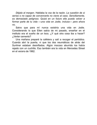 Déjala al margen. Hablaba la voz de la razón. La cuestión de si
serías o no capaz de convencerla no viene al caso. Sencillamente,
es demasiado peligroso. Quizá en un futuro ella pueda volver a
formar parte de tu vida —una vida en Jodie, incluso— pero ahora
no.
Salvo que para mí nunca existiría una vida en Jodie.
Considerando lo que Ellen sabía de mi pasado, enseñar en el
instituto era el sueño de un loco. ¿Y qué otra cosa iba a hacer?
¿Verter cemento?
Una mañana preparé la cafetera y salí a recoger el periódico.
Cuando abrí la puerta, vi que los dos neumáticos de atrás del
Sunliner estaban desinflados. Algún mocoso aburrido los había
rajado con un cuchillo. Eso también era la vida en Mercedes Street
en el verano de 1962.
 