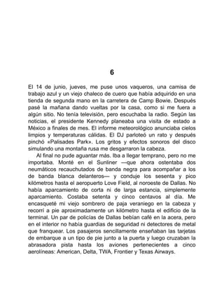 6
El 14 de junio, jueves, me puse unos vaqueros, una camisa de
trabajo azul y un viejo chaleco de cuero que había adquirido en una
tienda de segunda mano en la carretera de Camp Bowie. Después
pasé la mañana dando vueltas por la casa, como si me fuera a
algún sitio. No tenía televisión, pero escuchaba la radio. Según las
noticias, el presidente Kennedy planeaba una visita de estado a
México a finales de mes. El informe meteorológico anunciaba cielos
limpios y temperaturas cálidas. El DJ parloteó un rato y después
pinchó «Palisades Park». Los gritos y efectos sonoros del disco
simulando una montaña rusa me desgarraron la cabeza.
Al final no pude aguantar más. Iba a llegar temprano, pero no me
importaba. Monté en el Sunliner —que ahora ostentaba dos
neumáticos recauchutados de banda negra para acompañar a los
de banda blanca delanteros— y conduje los sesenta y pico
kilómetros hasta el aeropuerto Love Field, al noroeste de Dallas. No
había aparcamiento de corta ni de larga estancia, simplemente
aparcamiento. Costaba setenta y cinco centavos al día. Me
encasqueté mi viejo sombrero de paja veraniego en la cabeza y
recorrí a pie aproximadamente un kilómetro hasta el edificio de la
terminal. Un par de policías de Dallas bebían café en la acera, pero
en el interior no había guardias de seguridad ni detectores de metal
que franquear. Los pasajeros sencillamente enseñaban las tarjetas
de embarque a un tipo de pie junto a la puerta y luego cruzaban la
abrasadora pista hasta los aviones pertenecientes a cinco
aerolíneas: American, Delta, TWA, Frontier y Texas Airways.
 