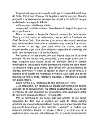 Inspeccioné la pizarra instalada en la pared detrás del mostrador
de Delta. Ponía que el Vuelo 194 llegaba a la hora prevista. Cuando
pregunté a la azafata para cerciorarme, sonrió y me informó de que
acababa de despegar de Atlanta.
—Pero viene usted tempranísimo.
—No puedo evitarlo —dije—. Probablemente llegaré temprano a
mi propio funeral.
Rio y me deseó un buen día. Compré un ejemplar de la revista
Time y caminé hasta el restaurante, donde pedí la Ensalada del
Chef Séptimo Cielo. Era enorme y yo estaba demasiado nervioso
para tener hambre —conocer a la persona que cambiará la historia
del mundo no es algo que pase todos los días—, pero me
proporcionaba algo para picar mientras esperaba el aterrizaje del
avión que transportaba a la familia Oswald.
Me senté en un reservado con una buena vista de la terminal
principal. No se hallaba muy concurrida, y una mujer joven con un
traje chaqueta azul oscuro captó mi atención. Tenía el cabello
enroscado en un cuidado moño. Llevaba una maleta en cada mano.
Un maletero negro se le acercó. Ella rehusó con un movimiento de
cabeza, sonriendo, y luego se golpeó el brazo al pasar junto a la
esquina de la caseta de Asistencia al Viajero. Dejó caer una de las
maletas, se frotó el codo, recogió el equipaje, y prosiguió su avance
con pasos largos.
Sadie rumbo a su residencia de seis semanas en Reno.
¿Me sorprendió? En absoluto. Se trataba nuevamente de aquella
cuestión de la convergencia. Ya estaba acostumbrado. ¿Me anegó
el impulso de salir corriendo del restaurante para alcanzarla antes
de que fuera demasiado tarde? Por supuesto.
Por un momento se me antojó más que posible, se me antojó
necesario. Le diría que el destino (en lugar de algún extraño
armónico de una onda temporal) nos había traído al aeropuerto. Ese
argumento funcionaba en las películas, ¿verdad? Le pediría que
esperara mientras sacaba un pasaje a Reno y le diría que se lo
explicaría todo una vez estuviéramos allí. Y cuando transcurrieran
 