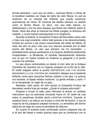 donde participan —juro que es cierto— carrozas Moxie y reinas de
la localidad vestidas con trajes de baño de color Moxie, lo cual es
sinónimo de un naranja tan brillante que puede ocasionar
quemaduras de retina. El mariscal del desfile siempre va vestido
como el Doctor Moxie, es decir, con una bata blanca, un
estetoscopio y uno de esos espejos que llevan los médicos sobre la
frente. Hace dos años el mariscal fue Stella Langley, la directora del
instituto, y nunca logrará sobreponerse a la vergüenza.
Durante el festival, la Compañía Frutera del Kennebec cobra vida
y hace una caja excelente, sobre todo gracias a los desconcertados
turistas de camino a las zonas vacacionales del oeste de Maine. El
resto del año es poco más que una cáscara acosada por el débil
aroma del Moxie, un olor que siempre me ha recordado —
probablemente porque pertenezco a la mayoría desafortunadamente
incapacitada— al Musterole, el remedio fabulosamente hediondo
con el que mi madre insistía en frotarme la garganta y el pecho
cuando me resfriaba.
Lo que ahora contemplaba yo desde el otro lado de la Antigua
Carretera de Lewiston era un negocio próspero en la flor de la vida.
El cartel colgado sobre la puerta (REFRÉSCATE CON 7-UP encima,
BIENVENIDO A LA CÍA. FRUTERA DEL KENNEBEC debajo) era lo bastante
brillante como para lanzarme flechas solares a los ojos. La pintura
era reciente, el tejado estaba incólume. La gente entraba y salía. Y
en el escaparate, en lugar de un gato…
Naranjas, cielo santo. En otro tiempo la Compañía Frutera del
Kennebec vendió fruta de verdad. ¿Quién lo hubiera adivinado?
Empecé a cruzar la calle, pero retrocedí al divisar un autobús
interurbano que se acercaba roncando hacia mí. El cartel de ruta
sobre el parabrisas dividido decía LEWISTON EXPRESS. Cuando el
autobús frenó y se detuvo en el paso a nivel del ferrocarril, vi que la
mayoría de los pasajeros estaban fumando. La atmósfera allí dentro
debía de ser algo así como la atmósfera de Saturno.
En cuanto el autobús hubo continuado camino (dejando tras de
sí el olor del diesel a medio quemar para que se combinara con el
 