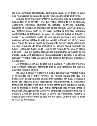 las seis semanas obligatorias, podríamos invitar a un trago al juez
que nos casaría después de que le hubiera concedido el divorcio.
Empecé realmente a levantarme cuando mis ojos se posaron por
casualidad en la revista Time que había comprado en el quiosco.
Jacqueline Kennedy aparecía en portada, sonriente, radiante,
luciendo un vestido sin mangas con cuello en uve. LOS VESTIDOS DE
LA PRIMERA DAMA PARA EL VERANO, rezaba la leyenda. Mientras
contemplaba la fotografía, el color se escurrió hacia el blanco y
negro y su semblante mudó de una alegre sonrisa a una mirada
ausente. Ahora estaba al lado de Lyndon Johnson en el Air Force
One. Ya no llevaba el bonito (y ligeramente sexy) vestido veraniego;
un traje chaqueta de lana salpicado de sangre había ocupado su
lugar. Recordaba haber leído —no en las notas de Al, sino en algún
otro sitio— que no mucho después de dictaminarse la muerte de su
marido, Lady Bird Johnson se había acercado a abrazar a la señora
Kennedy y había visto un pegote del cerebro del difunto presidente
en ese traje.
Un presidente con un disparo en la cabeza. Y todos los muertos
que vendrían después, formando tras él una fantasmal fila que se
extendía hasta el infinito.
Me volví a sentar y observé a Sadie acarrear sus maletas hacia
el mostrador de Frontier Airlines. Se notaba claramente que los
bultos eran pesados, pero ella los transportaba con brío, la espalda
recta, los zapatos bajos taconeando enérgicamente. El empleado
facturó las maletas y las colocó en un carrito para equipajes; luego,
ella le entregó el billete que había comprado dos meses antes a
través de una agencia de viajes y el empleado garabateó algo. Se lo
devolvió y ella se dirigió hacia la puerta de embarque. Agaché la
cabeza para cerciorarme de que no me vería. Cuando volví a alzar
la vista, ya no estaba.
 