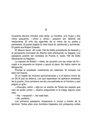 7
Cuarenta eternos minutos más tarde, un hombre, una mujer y dos
niños pequeños —chico y chica— pasaron por delante del
restaurante. El niño iba agarrado de la mano de su padre y
parloteaba. El padre bajaba la vista hacia él, asintiendo y sonriendo.
El padre era Robert Oswald.
El altavoz tronó: «El vuelo 194 de Delta procedente de Newark y
el aeropuerto municipal de Atlanta está efectuando su llegada. Los
pasajeros podrán ser recibidos en Puerta 4. Vuelo 194 de Delta
efectuando su llegada».
La esposa de Robert —Vada, de acuerdo con las notas de Al—
cogió a la pequeña en brazos y apuró el paso. No había rastro de
Marguerite.
Picoteé la ensalada, masticando sin saborear. El corazón me
latía con fuerza.
Oí un rugido de motores aproximándose y vi el blanco morro de
un DC-8 que se detenía. Los que esperaban se apiñaron alrededor
de la puerta. Una camarera me dio una palmada en el hombro y casi
pegué un grito.
—Disculpe, señor —dijo en un acento de Texas tan espeso que
casi se podía cortar—. Quería preguntarle si le traigo alguna cosa
más.
—No —respondí—. Así está bien.
—Ah, perfecto.
Los primeros pasajeros empezaron a cruzar a través de la
terminal. Todos ellos eran hombres trajeados con prósperos cortes
 