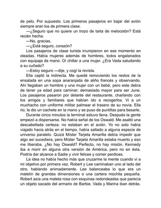 de pelo. Por supuesto. Los primeros pasajeros en bajar del avión
siempre eran los de primera clase.
—¿Seguro que no quiere un trozo de tarta de melocotón? Está
recién hecha.
—No, gracias.
—¿Está seguro, corazón?
Los pasajeros de clase turista irrumpieron en ese momento en
oleadas. Había mujeres además de hombres, todos engalanados
con equipaje de mano. Oí chillar a una mujer. ¿Era Vada saludando
a su cuñado?
—Estoy seguro —dije, y cogí la revista.
Ella captó la indirecta. Me quedé removiendo los restos de la
ensalada en una sopa anaranjada de aliño francés y observando.
Ahí llegaban un hombre y una mujer con un bebé, pero este debía
de tener ya edad para caminar; demasiado mayor para ser June.
Los pasajeros pasaron por delante del restaurante, charlando con
los amigos y familiares que habían ido a recogerlos. Vi a un
muchacho con uniforme militar palmear el trasero de su novia. Ella
rio, le dio un cachete en la mano y se puso de puntillas para besarle.
Durante cinco minutos la terminal estuvo llena. Después la gente
empezó a dispersarse. No había señal de los Oswald. Me asaltó una
descabellada certeza: no estaban en el avión. Yo no solo había
viajado hacia atrás en el tiempo, había saltado a alguna especie de
universo paralelo. Quizá Míster Tarjeta Amarilla debía impedir que
algo así sucediera, pero Míster Tarjeta Amarilla estaba muerto y eso
me liberaba. ¿No hay Oswald? Perfecto, no hay misión. Kennedy
iba a morir en alguna otra versión de América, pero no en ésta.
Podría dar alcance a Sadie y vivir felices y comer perdices.
La idea no había hecho más que cruzarme la mente cuando vi a
mi objetivo por primera vez. Robert y Lee caminaban uno al lado del
otro, hablando animadamente. Lee balanceaba lo que era un
maletín de grandes dimensiones o una cartera mochila pequeña.
Robert asía una maleta rosa con esquinas redondeadas que parecía
un objeto sacado del armario de Barbie. Vada y Marina iban detrás.
 