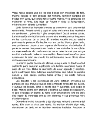 Vada había cogido uno de los dos bolsos con mosaicos de tela.
Marina llevaba el otro colgado del hombro. También cargaba en
brazos con June, que ahora tenía cuatro meses, y se esforzaba en
mantener el ritmo. Los hijos de Robert y Vada la flanqueaban,
mirándola con abierta curiosidad.
Vada llamó a los hombres y estos se detuvieron casi delante del
restaurante. Robert sonrió y cogió el bolso de Marina. Lee mostraba
un semblante… ¿divertido? ¿De complicidad? Quizá ambas cosas.
La insinuación diminutísima de una sonrisa le creaba unos hoyuelos
en las comisuras de la boca. El anodino cabello oscuro estaba
pulcramente peinado. De hecho, con su camisa blanca planchada,
sus pantalones caquis y sus zapatos abrillantados, simbolizaba al
perfecto marine. No parecía un hombre que acababa de completar
un viaje alrededor de medio mundo; no se detectaba ni una arruga
en él ni sombra de barba en sus mejillas. Tenía veintidós años, pero
aparentaba la edad de uno de los adolescentes de mi última clase
de literatura americana.
Lo mismo podía decirse de Marina, aunque ella no tendría edad
suficiente para comprar legalmente una bebida alcohólica hasta al
cabo de un mes. Daba la impresión de estar agotada y perpleja,
pero lo admiraba todo. Además, era hermosa, con nubes de cabello
oscuro y ojos azules vueltos hacia arriba y en cierta manera
atribulados.
Los bracitos y las piernecitas de June estaban envueltos en
pañales de tela. Incluso llevaba algo enrollado alrededor del cuello,
y aunque no lloraba, tenía el rostro rojo y sudoroso. Lee cogió al
bebé. Marina sonrió con gratitud, y cuando sus labios se separaron,
vi que le faltaba un diente. El resto eran amarillentos, uno de ellos
casi negro. El contraste con su piel cremosa y sus preciosos ojos
era discordante.
Oswald se inclinó hacia ella y dijo algo que le borró la sonrisa del
rostro. Ella alzó la vista con recelo. Su marido añadió algo más,
clavándole un dedo en el hombro mientras hablaba. Recordé la
 