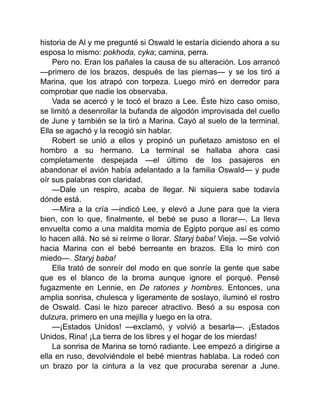 historia de Al y me pregunté si Oswald le estaría diciendo ahora a su
esposa lo mismo: pokhoda, cyka; camina, perra.
Pero no. Eran los pañales la causa de su alteración. Los arrancó
—primero de los brazos, después de las piernas— y se los tiró a
Marina, que los atrapó con torpeza. Luego miró en derredor para
comprobar que nadie los observaba.
Vada se acercó y le tocó el brazo a Lee. Éste hizo caso omiso,
se limitó a desenrollar la bufanda de algodón improvisada del cuello
de June y también se la tiró a Marina. Cayó al suelo de la terminal.
Ella se agachó y la recogió sin hablar.
Robert se unió a ellos y propinó un puñetazo amistoso en el
hombro a su hermano. La terminal se hallaba ahora casi
completamente despejada —el último de los pasajeros en
abandonar el avión había adelantado a la familia Oswald— y pude
oír sus palabras con claridad.
—Dale un respiro, acaba de llegar. Ni siquiera sabe todavía
dónde está.
—Mira a la cría —indicó Lee, y elevó a June para que la viera
bien, con lo que, finalmente, el bebé se puso a llorar—. La lleva
envuelta como a una maldita momia de Egipto porque así es como
lo hacen allá. No sé si reírme o llorar. Staryj baba! Vieja. —Se volvió
hacia Marina con el bebé berreante en brazos. Ella lo miró con
miedo—. Staryj baba!
Ella trató de sonreír del modo en que sonríe la gente que sabe
que es el blanco de la broma aunque ignore el porqué. Pensé
fugazmente en Lennie, en De ratones y hombres. Entonces, una
amplia sonrisa, chulesca y ligeramente de soslayo, iluminó el rostro
de Oswald. Casi le hizo parecer atractivo. Besó a su esposa con
dulzura, primero en una mejilla y luego en la otra.
—¡Estados Unidos! —exclamó, y volvió a besarla—. ¡Estados
Unidos, Rina! ¡La tierra de los libres y el hogar de los mierdas!
La sonrisa de Marina se tornó radiante. Lee empezó a dirigirse a
ella en ruso, devolviéndole el bebé mientras hablaba. La rodeó con
un brazo por la cintura a la vez que procuraba serenar a June.
 