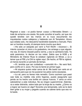 8
Regresé a casa —si podía llamar «casa» a Mercedes Street— y
traté de echarme una siesta. No pude conciliar el sueño, así que me
quedé tendido con las manos en la nuca escuchando los
inquietantes ruidos callejeros y hablando con Al Templeton. Ahora
que estaba solo, me descubría haciéndolo bastante a menudo. Para
ser un hombre muerto, él siempre tenía mucho que decir.
—He sido un estúpido por venir a Fort Worth —reconocí—. Si
intento conectar el micro a la grabadora, me arriesgo a que alguien
me vea. El mismo Oswald podría verme, y eso lo cambiaría todo. Ya
está paranoico, lo decías en tus notas. Sabía que la KGB y el
Ministerio de Interior Ruso le estaban vigilando en Minsk, y va a
temer que el FBI y la CIA le vigilen aquí. De hecho, el FBI le vigilará,
al menos durante un período de tiempo.
—Sí, tendrás que ser cuidadoso —coincidió Al—. No será fácil,
pero confío en ti, socio. Por eso te llamé en primer lugar.
—Ni siquiera quiero estar cerca de él. Me bastó con verlo en el
aeropuerto para que se me pusieran los pelos como escarpias.
—Lo sé, pero no tienes más remedio. Como cocinero que pasó
casi toda su maldita vida entre fogones, puedo asegurarte que
jamás se ha hecho una tortilla sin cascar huevos. Y sería un error
sobrestimar a este individuo. No es ningún supercriminal. Además,
va a estar distraído, sobre todo por la bruja de su madre. ¿Cómo va
a lograr ser bueno en algo? Durante una temporada, solo se le dará
bien gritar a su mujer y pegarle cuando se cabree tanto que eso no
le baste.
 