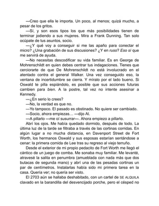 —Creo que ella le importa. Un poco, al menos; quizá mucho, a
pesar de los gritos.
—Sí, y son esos tipos los que más posibilidades tienen de
terminar jodiendo a sus mujeres. Mira a Frank Dunning. Tan solo
ocúpate de tus asuntos, socio.
—¿Y qué voy a conseguir si me las apaño para conectar el
micro? ¿Una grabación de sus discusiones? ¿Y en ruso? Eso sí que
me servirá de ayuda.
—No necesitas descodificar su vida familiar. Es en George de
Mohrenschildt en quien debes centrar tus indagaciones. Tienes que
cerciorarte de que De Mohrenschildt no está involucrado en el
atentado contra el general Walker. Una vez conseguido eso, la
ventana de incertidumbre se cierra. Y míralo por el lado bueno. Si
Oswald te pilla espiándolo, es posible que sus acciones futuras
cambien para bien. A la postre, tal vez no intente asesinar a
Kennedy.
—¿En serio lo crees?
—No, la verdad es que no.
—Yo tampoco. El pasado es obstinado. No quiere ser cambiado.
—Socio, ahora empiezas… —dijo Al.
—A pillarlo —me oí susurrar—. Ahora empiezo a pillarlo.
Abrí los ojos. Me había quedado dormido, después de todo. La
última luz de la tarde se filtraba a través de las cortinas corridas. En
algún lugar a no mucha distancia, en Davenport Street de Fort
Worth, los hermanos Oswald y sus esposas estarían sentándose a
cenar: la primera comida de Lee tras su regreso al viejo terruño.
Desde el exterior de mi propio pedacito de Fort Worth me llegó el
cántico de un juego de comba. Me sonaba muy familiar. Me levanté,
atravesé la salita en penumbra (amueblada con nada más que dos
butacas de segunda mano) y abrí una de las pesadas cortinas un
par de centímetros. Instalarlas había sido mi primera tarea en la
casa. Quería ver; no quería ser visto.
El 2703 aún se hallaba deshabitado, con un cartel de SE ALQUILA
clavado en la barandilla del desvencijado porche, pero el césped no
 