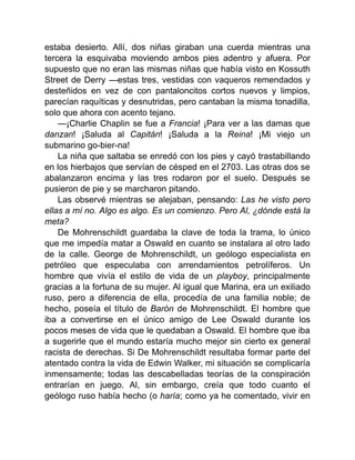 estaba desierto. Allí, dos niñas giraban una cuerda mientras una
tercera la esquivaba moviendo ambos pies adentro y afuera. Por
supuesto que no eran las mismas niñas que había visto en Kossuth
Street de Derry —estas tres, vestidas con vaqueros remendados y
desteñidos en vez de con pantaloncitos cortos nuevos y limpios,
parecían raquíticas y desnutridas, pero cantaban la misma tonadilla,
solo que ahora con acento tejano.
—¡Charlie Chaplin se fue a Francia! ¡Para ver a las damas que
danzan! ¡Saluda al Capitán! ¡Saluda a la Reina! ¡Mi viejo un
submarino go-bier-na!
La niña que saltaba se enredó con los pies y cayó trastabillando
en los hierbajos que servían de césped en el 2703. Las otras dos se
abalanzaron encima y las tres rodaron por el suelo. Después se
pusieron de pie y se marcharon pitando.
Las observé mientras se alejaban, pensando: Las he visto pero
ellas a mí no. Algo es algo. Es un comienzo. Pero Al, ¿dónde está la
meta?
De Mohrenschildt guardaba la clave de toda la trama, lo único
que me impedía matar a Oswald en cuanto se instalara al otro lado
de la calle. George de Mohrenschildt, un geólogo especialista en
petróleo que especulaba con arrendamientos petrolíferos. Un
hombre que vivía el estilo de vida de un playboy, principalmente
gracias a la fortuna de su mujer. Al igual que Marina, era un exiliado
ruso, pero a diferencia de ella, procedía de una familia noble; de
hecho, poseía el título de Barón de Mohrenschildt. El hombre que
iba a convertirse en el único amigo de Lee Oswald durante los
pocos meses de vida que le quedaban a Oswald. El hombre que iba
a sugerirle que el mundo estaría mucho mejor sin cierto ex general
racista de derechas. Si De Mohrenschildt resultaba formar parte del
atentado contra la vida de Edwin Walker, mi situación se complicaría
inmensamente; todas las descabelladas teorías de la conspiración
entrarían en juego. Al, sin embargo, creía que todo cuanto el
geólogo ruso había hecho (o haría; como ya he comentado, vivir en
 