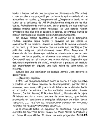 hedor a huevo podrido que escupían las chimeneas de Worumbo),
crucé la calle y me pregunté por un instante qué sucedería si me
atropellara un coche. ¿Desaparecería? ¿Despertaría tirado en el
suelo de la despensa de Al? Probablemente ninguna de las dos
cosas. Probablemente moriría aquí, en un pasado del que casi con
certeza mucha gente sentía nostalgia. Tal vez porque habían
olvidado lo mal que olía el pasado, o porque, de entrada, nunca se
habían planteado ese aspecto de los Gloriosos Cincuenta.
Un chaval estaba apostado en el exterior de la Compañía
Frutera, calzaba botas negras y apoyaba un pie contra el
revestimiento de madera. Llevaba el cuello de la camisa levantado
en la nuca, y el pelo peinado con un estilo que identifiqué (por
películas antiguas, principalmente) como Elvis Temprano. A
diferencia de los chicos que estaba acostumbrado a ver en mis
clases, no lucía perilla, ni siquiera una mosca bajo el labio.
Comprendí que en el mundo que ahora visitaba (esperaba que
estuviera simplemente de visita), lo echarían a patadas del instituto
por presentarse sin siquiera una sola hebra de vello facial. Al
instante.
Saludé con una inclinación de cabeza. James Dean devolvió el
gesto y dijo:
—¿Qué hay, papaíto?
Entré. Una campanilla tintineó sobre la puerta. En lugar de polvo
y madera en un lento proceso de descomposición, percibí olor a
naranjas, manzanas, café y aroma de tabaco. A mi derecha había
un expositor de cómics con las cubiertas arrancadas: Archie,
Batman, Capitán Marvel, El Hombre Plástico, Historias de la cripta.
El letrero escrito a mano encima de este tesoro, que habría
provocado un paroxismo a cualquier aficionado de eBay, decía:
TEBEOS 5C C.U. TRES POR 10C. NUEVE POR UN CUARTO. POR FAVOR NO
TOCAR SI NO TIENES INTENCIÓN DE COMPRAR.
A la izquierda había un expositor de periódicos. No vi ningún
ejemplar del New York Times, pero sí del Press Herald de Portland y
un único Boston Globe. El titular de este pregonaba DULLES
 