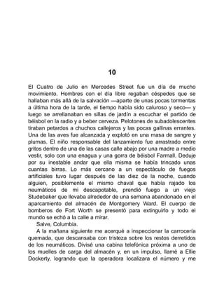 10
El Cuatro de Julio en Mercedes Street fue un día de mucho
movimiento. Hombres con el día libre regaban céspedes que se
hallaban más allá de la salvación —aparte de unas pocas tormentas
a última hora de la tarde, el tiempo había sido caluroso y seco— y
luego se arrellanaban en sillas de jardín a escuchar el partido de
béisbol en la radio y a beber cerveza. Pelotones de subadolescentes
tiraban petardos a chuchos callejeros y las pocas gallinas errantes.
Una de las aves fue alcanzada y explotó en una masa de sangre y
plumas. El niño responsable del lanzamiento fue arrastrado entre
gritos dentro de una de las casas calle abajo por una madre a medio
vestir, solo con una enagua y una gorra de béisbol Farmall. Deduje
por su inestable andar que ella misma se había trincado unas
cuantas birras. Lo más cercano a un espectáculo de fuegos
artificiales tuvo lugar después de las diez de la noche, cuando
alguien, posiblemente el mismo chaval que había rajado los
neumáticos de mi descapotable, prendió fuego a un viejo
Studebaker que llevaba alrededor de una semana abandonado en el
aparcamiento del almacén de Montgomery Ward. El cuerpo de
bomberos de Fort Worth se presentó para extinguirlo y todo el
mundo se echó a la calle a mirar.
Salve, Columbia.
A la mañana siguiente me acerqué a inspeccionar la carrocería
quemada, que descansaba con tristeza sobre los restos derretidos
de los neumáticos. Divisé una cabina telefónica próxima a uno de
los muelles de carga del almacén y, en un impulso, llamé a Ellie
Dockerty, logrando que la operadora localizara el número y me
 
