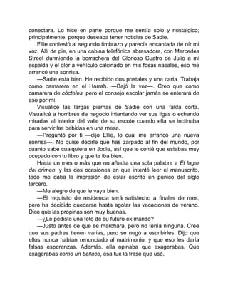 conectara. Lo hice en parte porque me sentía solo y nostálgico;
principalmente, porque deseaba tener noticias de Sadie.
Ellie contestó al segundo timbrazo y parecía encantada de oír mi
voz. Allí de pie, en una cabina telefónica abrasadora, con Mercedes
Street durmiendo la borrachera del Glorioso Cuatro de Julio a mi
espalda y el olor a vehículo calcinado en mis fosas nasales, eso me
arrancó una sonrisa.
—Sadie está bien. He recibido dos postales y una carta. Trabaja
como camarera en el Harrah. —Bajó la voz—. Creo que como
camarera de cócteles, pero el consejo escolar jamás se enterará de
eso por mí.
Visualicé las largas piernas de Sadie con una falda corta.
Visualicé a hombres de negocio intentando ver sus ligas o echando
miradas al interior del valle de su escote cuando ella se inclinaba
para servir las bebidas en una mesa.
—Preguntó por ti —dijo Ellie, lo cual me arrancó una nueva
sonrisa—. No quise decirle que has zarpado al fin del mundo, por
cuanto sabe cualquiera en Jodie, así que le conté que estabas muy
ocupado con tu libro y que te iba bien.
Hacía un mes o más que no añadía una sola palabra a El lugar
del crimen, y las dos ocasiones en que intenté leer el manuscrito,
todo me daba la impresión de estar escrito en púnico del siglo
tercero.
—Me alegro de que le vaya bien.
—El requisito de residencia será satisfecho a finales de mes,
pero ha decidido quedarse hasta agotar las vacaciones de verano.
Dice que las propinas son muy buenas.
—¿Le pediste una foto de su futuro ex marido?
—Justo antes de que se marchara, pero no tenía ninguna. Cree
que sus padres tienen varias, pero se negó a escribirles. Dijo que
ellos nunca habían renunciado al matrimonio, y que eso les daría
falsas esperanzas. Además, ella opinaba que exagerabas. Que
exagerabas como un bellaco, esa fue la frase que usó.
 