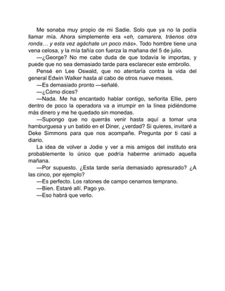 Me sonaba muy propio de mi Sadie. Solo que ya no la podía
llamar mía. Ahora simplemente era «eh, camarera, tráenos otra
ronda… y esta vez agáchate un poco más». Todo hombre tiene una
vena celosa, y la mía tañía con fuerza la mañana del 5 de julio.
—¿George? No me cabe duda de que todavía le importas, y
puede que no sea demasiado tarde para esclarecer este embrollo.
Pensé en Lee Oswald, que no atentaría contra la vida del
general Edwin Walker hasta al cabo de otros nueve meses.
—Es demasiado pronto —señalé.
—¿Cómo dices?
—Nada. Me ha encantado hablar contigo, señorita Ellie, pero
dentro de poco la operadora va a irrumpir en la línea pidiéndome
más dinero y me he quedado sin monedas.
—Supongo que no querrás venir hasta aquí a tomar una
hamburguesa y un batido en el Diner, ¿verdad? Si quieres, invitaré a
Deke Simmons para que nos acompañe. Pregunta por ti casi a
diario.
La idea de volver a Jodie y ver a mis amigos del instituto era
probablemente lo único que podría haberme animado aquella
mañana.
—Por supuesto. ¿Esta tarde sería demasiado apresurado? ¿A
las cinco, por ejemplo?
—Es perfecto. Los ratones de campo cenamos temprano.
—Bien. Estaré allí. Pago yo.
—Eso habrá que verlo.
 