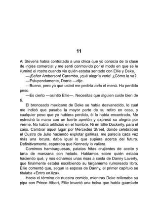 11
Al Stevens había contratado a una chica que yo conocía de la clase
de inglés comercial y me sentí conmovido por el modo en que se le
iluminó el rostro cuando vio quién estaba sentado con Ellie y Deke.
—¡Señor Amberson! Caramba, ¡qué alegría verle! ¿Cómo le va?
—Estupendamente, Dorrie —dije.
—Bueno, pero yo que usted me pediría todo el menú. Ha perdido
peso.
—Es cierto —asintió Ellie—. Necesitas que alguien cuide bien de
ti.
El bronceado mexicano de Deke se había desvanecido, lo cual
me indicó que pasaba la mayor parte de su retiro en casa, y
cualquier peso que yo hubiera perdido, él lo había encontrado. Me
estrechó la mano con un fuerte apretón y expresó su alegría por
verme. No había artificios en el hombre. Ni en Ellie Dockerty, para el
caso. Cambiar aquel lugar por Mercedes Street, donde celebraban
el Cuatro de Julio haciendo explotar gallinas, me parecía cada vez
más una locura, daba igual lo que supiera acerca del futuro.
Definitivamente, esperaba que Kennedy lo valiera.
Comimos hamburguesas, patatas fritas crujientes de aceite y
tarta de manzana con helado. Hablamos sobre quién estaba
haciendo qué, y nos echamos unas risas a costa de Danny Laverty,
que finalmente estaba escribiendo su largamente rumoreado libro.
Ellie comentó que, según la esposa de Danny, el primer capítulo se
titulaba «Entro en liza».
Hacia el término de nuestra comida, mientras Deke rellenaba su
pipa con Prince Albert, Ellie levantó una bolsa que había guardado
 