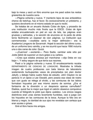 bajo la mesa y sacó un libro enorme que me pasó sobre los restos
grasientos de nuestra cena.
—Página ochenta y nueve. Y mantenlo lejos de ese antiestético
charco de ketchup, haz el favor. Es exclusivamente un préstamo, y
quisiera devolverlo en el mismo estado en que lo recibí.
Se trataba de un anuario titulado Colas de tigre, y procedía de
una institución mucho más finolis que la ESCD. Colas de tigre
estaba encuadernado en piel en vez de tela, las páginas eran
gruesas y satinadas, y la sección de anuncios en la parte de atrás
tenía fácilmente un espesor de cien páginas. La institución que
conmemoraba —exaltaba sería la mejor definición— era la
Academia Longacre de Savannah. Hojeé la sección del último curso,
de un uniforme tono vainilla, y se me ocurrió que hacia 1990 incluiría
una o dos caras de color. Quizá.
—¡Cuernos! —exclamé—. Para Sadie, cambiar este sitio por
Jodie debió de suponer un duro golpe a su cartera.
—Creo que estaba ansiosa por marcharse —dijo Deke en voz
baja—. Y estoy seguro de que tenía sus razones.
Pasé a la página ochenta y nueve. El encabezamiento rezaba
DEPARTAMENTO DE CIENCIAS DE LONGACRE. Mostraba la trillada
imagen de cuatro profesores con bata blanca de laboratorio
sosteniendo burbujeantes vasos de precipitados (en plan doctor
Jekyll), y debajo había cuatro fotos de estudio. John Clayton no se
parecía ni un ápice a Lee Oswald, pero poseía esa clase de rostro
que con gusto se relega al olvido, y las comisuras de los labios
formaban hoyuelos por ese mismo asomo de sonrisa. ¿Era el
fantasma de la diversión o un desprecio apenas camuflado?
Diablos, quizá fue lo mejor que logró el cabrón obsesivo compulsivo
cuando el fotógrafo le pidió que dijera «patata». Los únicos rasgos
distintivos eran unas sienes levemente hundidas, casi a juego con
los hoyuelos en las comisuras de la boca. Aunque la foto era en
blanco y negro, la claridad de sus ojos me revelaba con certeza que
eran azules o grises.
Giré el libro hacia mis amigos.
 