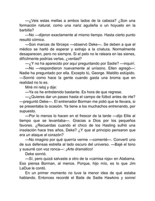 —¿Veis estas mellas a ambos lados de la cabeza? ¿Son una
formación natural, como una nariz aguileña o un hoyuelo en la
barbilla?
—No —dijeron exactamente al mismo tiempo. Hasta cierto punto
resultó cómico.
—Son marcas de fórceps —observó Deke—. Se deben a que el
médico se hartó de esperar y extrajo a la criatura. Normalmente
desaparecen, pero no siempre. Si el pelo no le raleara en las sienes,
difícilmente podrías verlas, ¿verdad?
—¿Y no ha aparecido por aquí preguntando por Sadie? —inquirí.
—No —respondieron nuevamente al unísono. Ellen agregó—:
Nadie ha preguntado por ella. Excepto tú, George. Maldito estúpido.
—Sonrió como hace la gente cuando gasta una broma que en
realidad no lo es.
Miré mi reloj y dije:
—Ya os he entretenido bastante. Es hora de que regrese.
—¿Quieres dar un paseo hasta el campo de fútbol antes de irte?
—preguntó Deke—. El entrenador Borman me pidió que te llevara, si
se presentaba la ocasión. Ya tiene a los muchachos entrenando, por
supuesto.
—Por lo menos lo hacen en el frescor de la tarde —dijo Ellie al
tiempo que se levantaba—. Gracias a Dios por los pequeños
favores. ¿Recuerdas cuando el chico de los Hasting sufrió una
insolación hace tres años, Deke? ¿Y que al principio pensaron que
era un ataque al corazón?
—No imagino por qué querría verme —comenté—. Convertí uno
de sus defensas estrella al lado oscuro del universo. —Bajé el tono
y susurré con voz ronca—: ¡Arte dramático!
Deke sonrió.
—Sí, pero quizá salvaste a otro de la «camisa roja» en Alabama.
Eso piensa Borman, al menos. Porque, hijo mío, es lo que Jim
LaDue le contó.
En un primer momento no tuve la menor idea de qué estaba
hablando. Entonces recordé el Baile de Sadie Hawkins y sonreí
 