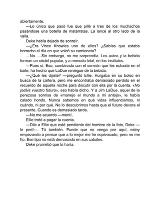 abiertamente.
—Lo único que pasó fue que pillé a tres de los muchachos
pasándose una botella de matarratas. La lancé al otro lado de la
valla.
Deke había dejado de sonreír.
—¿Era Vince Knowles uno de ellos? ¿Sabías que estaba
borracho el día en que volcó su camioneta?
—No. —Sin embargo, no me sorprendía. Los autos y la bebida
forman un cóctel popular, y a menudo letal, en los institutos.
—Pues sí. Eso, combinado con el sermón que les echaste en el
baile, ha hecho que LaDue reniegue de la bebida.
—¿Qué les dijiste? —preguntó Ellie. Hurgaba en su bolso en
busca de la cartera, pero me encontraba demasiado perdido en el
recuerdo de aquella noche para discutir con ella por la cuenta. «No
jodáis vuestro futuro», eso había dicho. Y a Jim LaDue, aquel de la
perezosa sonrisa de «manejo el mundo a mi antojo», le había
calado hondo. Nunca sabemos en qué vidas influenciamos, ni
cuándo, ni por qué. No lo descubrimos hasta que el futuro devora el
presente. Cuando es demasiado tarde.
—No me acuerdo —mentí.
Ellie trotó a pagar la cuenta.
—Dile a Ellie que esté pendiente del hombre de la foto, Deke —
le pedí—. Tú también. Puede que no venga por aquí, estoy
empezando a pensar que a lo mejor me he equivocado, pero no me
fío. Ese tipo no está demasiado en sus cabales.
Deke prometió que lo haría.
 