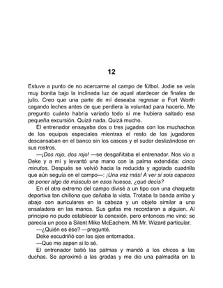 12
Estuve a punto de no acercarme al campo de fútbol. Jodie se veía
muy bonita bajo la inclinada luz de aquel atardecer de finales de
julio. Creo que una parte de mí deseaba regresar a Fort Worth
cagando leches antes de que perdiera la voluntad para hacerlo. Me
pregunto cuánto habría variado todo si me hubiera saltado esa
pequeña excursión. Quizá nada. Quizá mucho.
El entrenador ensayaba dos o tres jugadas con los muchachos
de los equipos especiales mientras el resto de los jugadores
descansaban en el banco sin los cascos y el sudor deslizándose en
sus rostros.
—¡Dos rojo, dos rojo! —se desgañitaba el entrenador. Nos vio a
Deke y a mí y levantó una mano con la palma extendida: cinco
minutos. Después se volvió hacia la reducida y agotada cuadrilla
que aún seguía en el campo—: ¡Una vez más! A ver si sois capaces
de poner algo de músculo en esos huesos, ¿qué decís?
En el otro extremo del campo divisé a un tipo con una chaqueta
deportiva tan chillona que dañaba la vista. Trotaba la banda arriba y
abajo con auriculares en la cabeza y un objeto similar a una
ensaladera en las manos. Sus gafas me recordaron a alguien. Al
principio no pude establecer la conexión, pero entonces me vino: se
parecía un poco a Silent Mike McEachern. Mi Mr. Wizard particular.
—¿Quién es ése? —pregunté.
Deke escudriñó con los ojos entornados.
—Que me aspen si lo sé.
El entrenador batió las palmas y mandó a los chicos a las
duchas. Se aproximó a las gradas y me dio una palmadita en la
 