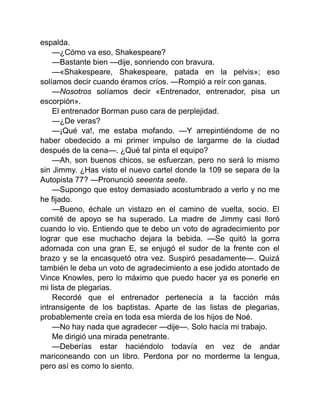 espalda.
—¿Cómo va eso, Shakespeare?
—Bastante bien —dije, sonriendo con bravura.
—«Shakespeare, Shakespeare, patada en la pelvis»; eso
solíamos decir cuando éramos críos. —Rompió a reír con ganas.
—Nosotros solíamos decir «Entrenador, entrenador, pisa un
escorpión».
El entrenador Borman puso cara de perplejidad.
—¿De veras?
—¡Qué va!, me estaba mofando. —Y arrepintiéndome de no
haber obedecido a mi primer impulso de largarme de la ciudad
después de la cena—. ¿Qué tal pinta el equipo?
—Ah, son buenos chicos, se esfuerzan, pero no será lo mismo
sin Jimmy. ¿Has visto el nuevo cartel donde la 109 se separa de la
Autopista 77? —Pronunció seeenta seete.
—Supongo que estoy demasiado acostumbrado a verlo y no me
he fijado.
—Bueno, échale un vistazo en el camino de vuelta, socio. El
comité de apoyo se ha superado. La madre de Jimmy casi lloró
cuando lo vio. Entiendo que te debo un voto de agradecimiento por
lograr que ese muchacho dejara la bebida. —Se quitó la gorra
adornada con una gran E, se enjugó el sudor de la frente con el
brazo y se la encasquetó otra vez. Suspiró pesadamente—. Quizá
también le deba un voto de agradecimiento a ese jodido atontado de
Vince Knowles, pero lo máximo que puedo hacer ya es ponerle en
mi lista de plegarias.
Recordé que el entrenador pertenecía a la facción más
intransigente de los baptistas. Aparte de las listas de plegarias,
probablemente creía en toda esa mierda de los hijos de Noé.
—No hay nada que agradecer —dije—. Solo hacía mi trabajo.
Me dirigió una mirada penetrante.
—Deberías estar haciéndolo todavía en vez de andar
mariconeando con un libro. Perdona por no morderme la lengua,
pero así es como lo siento.
 