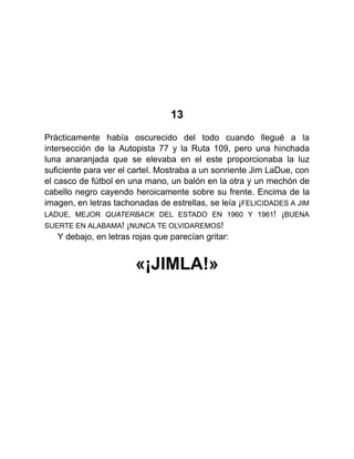 13
Prácticamente había oscurecido del todo cuando llegué a la
intersección de la Autopista 77 y la Ruta 109, pero una hinchada
luna anaranjada que se elevaba en el este proporcionaba la luz
suficiente para ver el cartel. Mostraba a un sonriente Jim LaDue, con
el casco de fútbol en una mano, un balón en la otra y un mechón de
cabello negro cayendo heroicamente sobre su frente. Encima de la
imagen, en letras tachonadas de estrellas, se leía ¡FELICIDADES A JIM
LADUE, MEJOR QUATERBACK DEL ESTADO EN 1960 Y 1961! ¡BUENA
SUERTE EN ALABAMA! ¡NUNCA TE OLVIDAREMOS!
Y debajo, en letras rojas que parecían gritar:
«¡JIMLA!»
 