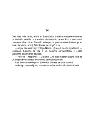 14
Dos días más tarde, entré en Electrónica Satélite y esperé mientras
mi anfitrión vendía un transistor del tamaño de un iPod a un chaval
que mascaba chicle. Cuando salió por la puerta (colocándose ya el
auricular de la radio), Silent Mike se dirigió a mí:
—Vaya, si es mi viejo colega Nadie. ¿En qué puedo ayudarle? —
Después, bajando la voz a un susurro conspiratorio—: ¿Más
lámparas con micros ocultos?
—Hoy no —respondí—. Dígame, ¿ha oído hablar alguna vez de
un dispositivo llamado micrófono omnidireccional?
Los labios se retrajeron sobre los dientes en una sonrisa.
—Amigo mío —dijo—, una vez más ha venido al sitio indicado.
 