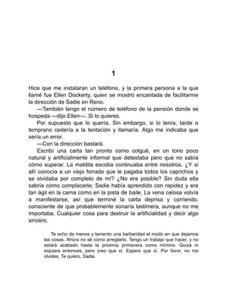 1
Hice que me instalaran un teléfono, y la primera persona a la que
llamé fue Ellen Dockerty, quien se mostró encantada de facilitarme
la dirección de Sadie en Reno.
—También tengo el número de teléfono de la pensión donde se
hospeda —dijo Ellen—. Si lo quieres.
Por supuesto que lo quería. Sin embargo, si lo tenía, tarde o
temprano cedería a la tentación y llamaría. Algo me indicaba que
sería un error.
—Con la dirección bastará.
Escribí una carta tan pronto como colgué, en un tono poco
natural y artificialmente informal que detestaba pero que no sabía
cómo superar. La maldita escoba continuaba entre nosotros. ¿Y si
allí conocía a un viejo forrado que le pagaba todos los caprichos y
se olvidaba por completo de mí? ¿No era posible? Sin duda ella
sabría cómo complacerle; Sadie había aprendido con rapidez y era
tan ágil en la cama como en la pista de baile. La vena celosa volvía
a manifestarse, así que terminé la carta deprisa y corriendo,
consciente de que probablemente sonaría lastimera, aunque no me
importaba. Cualquier cosa para destruir la artificialidad y decir algo
sincero.
Te echo de menos y lamento una barbaridad el modo en que dejamos
las cosas. Ahora no sé cómo arreglarlo. Tengo un trabajo que hacer, y no
estará acabado hasta la próxima primavera como mínimo. Quizá ni
siquiera entonces, pero creo que sí. Espero que sí. Por favor, no me
olvides. Te quiero, Sadie.
 