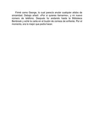 Firmé como George, lo cual parecía anular cualquier atisbo de
sinceridad. Debajo añadí: «Por si quieres llamarme», y mi nuevo
número de teléfono. Después fui andando hasta la Biblioteca
Benbrook y eché la carta en el buzón de correos de enfrente. Por el
momento, era lo mejor que podía hacer.
 