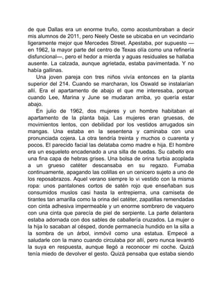 de que Dallas era un enorme truño, como acostumbraban a decir
mis alumnos de 2011, pero Neely Oeste se ubicaba en un vecindario
ligeramente mejor que Mercedes Street. Apestaba, por supuesto —
en 1962, la mayor parte del centro de Texas olía como una refinería
disfuncional—, pero el hedor a mierda y aguas residuales se hallaba
ausente. La calzada, aunque agrietada, estaba pavimentada. Y no
había gallinas.
Una joven pareja con tres niños vivía entonces en la planta
superior del 214. Cuando se marcharan, los Oswald se instalarían
allí. Era el apartamento de abajo el que me interesaba, porque
cuando Lee, Marina y June se mudaran arriba, yo quería estar
abajo.
En julio de 1962, dos mujeres y un hombre habitaban el
apartamento de la planta baja. Las mujeres eran gruesas, de
movimientos lentos, con debilidad por los vestidos arrugados sin
mangas. Una estaba en la sesentena y caminaba con una
pronunciada cojera. La otra tendría treinta y muchos o cuarenta y
pocos. El parecido facial las delataba como madre e hija. El hombre
era un esqueleto encadenado a una silla de ruedas. Su cabello era
una fina capa de hebras grises. Una bolsa de orina turbia acoplada
a un grueso catéter descansaba en su regazo. Fumaba
continuamente, apagando las colillas en un cenicero sujeto a uno de
los reposabrazos. Aquel verano siempre lo vi vestido con la misma
ropa: unos pantalones cortos de satén rojo que enseñaban sus
consumidos muslos casi hasta la entrepierna, una camiseta de
tirantes tan amarilla como la orina del catéter, zapatillas remendadas
con cinta adhesiva impermeable y un enorme sombrero de vaquero
con una cinta que parecía de piel de serpiente. La parte delantera
estaba adornada con dos sables de caballería cruzados. La mujer o
la hija lo sacaban al césped, donde permanecía hundido en la silla a
la sombra de un árbol, inmóvil como una estatua. Empecé a
saludarle con la mano cuando circulaba por allí, pero nunca levantó
la suya en respuesta, aunque llegó a reconocer mi coche. Quizá
tenía miedo de devolver el gesto. Quizá pensaba que estaba siendo
 