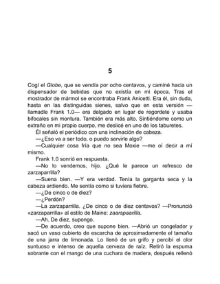 5
Cogí el Globe, que se vendía por ocho centavos, y caminé hacia un
dispensador de bebidas que no existía en mi época. Tras el
mostrador de mármol se encontraba Frank Anicetti. Era él, sin duda,
hasta en las distinguidas sienes, salvo que en esta versión —
llamadle Frank 1.0— era delgado en lugar de regordete y usaba
bifocales sin montura. También era más alto. Sintiéndome como un
extraño en mi propio cuerpo, me deslicé en uno de los taburetes.
Él señaló el periódico con una inclinación de cabeza.
—¿Eso va a ser todo, o puedo servirle algo?
—Cualquier cosa fría que no sea Moxie —me oí decir a mí
mismo.
Frank 1.0 sonrió en respuesta.
—No lo vendemos, hijo. ¿Qué le parece un refresco de
zarzaparrilla?
—Suena bien. —Y era verdad. Tenía la garganta seca y la
cabeza ardiendo. Me sentía como si tuviera fiebre.
—¿De cinco o de diez?
—¿Perdón?
—La zarzaparrilla. ¿De cinco o de diez centavos? —Pronunció
«zarzaparrilla» al estilo de Maine: zaarspaarilla.
—Ah. De diez, supongo.
—De acuerdo, creo que supone bien. —Abrió un congelador y
sacó un vaso cubierto de escarcha de aproximadamente el tamaño
de una jarra de limonada. Lo llenó de un grifo y percibí el olor
suntuoso e intenso de aquella cerveza de raíz. Retiró la espuma
sobrante con el mango de una cuchara de madera, después rellenó
 