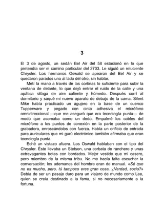 3
El 3 de agosto, un sedán Bel Air del 58 estacionó en lo que
pretendía ser el camino particular del 2703. Le siguió un reluciente
Chrysler. Los hermanos Oswald se apearon del Bel Air y se
quedaron parados uno al lado del otro, sin hablar.
Metí la mano a través de las cortinas lo suficiente para subir la
ventana de delante, lo que dejó entrar el ruido de la calle y una
apática ráfaga de aire caliente y húmedo. Después corrí al
dormitorio y saqué mi nuevo aparato de debajo de la cama. Silent
Mike había practicado un agujero en la base de un cuenco
Tupperware y pegado con cinta adhesiva el micrófono
omnidireccional —que me aseguró que era tecnología punta— de
modo que asomaba como un dedo. Empalmé los cables del
micrófono a los puntos de conexión en la parte posterior de la
grabadora, enroscándolos con fuerza. Había un orificio de entrada
para auriculares que mi gurú electrónico también afirmaba que eran
tecnología punta.
Eché un vistazo afuera. Los Oswald hablaban con el tipo del
Chrysler. Éste llevaba un Stetson, una corbata de ranchero y unas
extravagantes botas con bordados. Mejor vestido que mi casero,
pero miembro de la misma tribu. No me hacía falta escuchar la
conversación; los ademanes del hombre eran de manual. «Sé que
no es mucho, pero, tú tampoco eres gran cosa. ¿Verdad, socio?»
Debía de ser un pasaje duro para un viajero de mundo como Lee,
quien se creía destinado a la fama, si no necesariamente a la
fortuna.
 