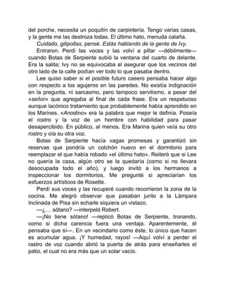 del porche, necesita un poquitín de carpintería. Tengo varias casas,
y la gente me las destroza todas. El último hato, menuda calaña.
Cuidado, gilipollas, pensé. Estás hablando de la gente de Ivy.
Entraron. Perdí las voces y las volví a pillar —débilmente—
cuando Botas de Serpiente subió la ventana del cuarto de delante.
Era la salita; Ivy no se equivocaba al asegurar que los vecinos del
otro lado de la calle podían ver todo lo que pasaba dentro.
Lee quiso saber si el posible futuro casero pensaba hacer algo
con respecto a los agujeros en las paredes. No existía indignación
en la pregunta, ni sarcasmo, pero tampoco servilismo, a pesar del
«señor» que agregaba al final de cada frase. Era un respetuoso
aunque lacónico tratamiento que probablemente había aprendido en
los Marines. «Anodino» era la palabra que mejor le definía. Poseía
el rostro y la voz de un hombre con habilidad para pasar
desapercibido. En público, al menos. Era Marina quien veía su otro
rostro y oía su otra voz.
Botas de Serpiente hacía vagas promesas y garantizó sin
reservas que pondría un colchón nuevo en el dormitorio para
reemplazar el que había robado «el último hato». Reiteró que si Lee
no quería la casa, algún otro se la quedaría (como si no llevara
desocupada todo el año), y luego invitó a los hermanos a
inspeccionar los dormitorios. Me pregunté si apreciarían los
esfuerzos artísticos de Rosette.
Perdí sus voces y las recuperé cuando recorrieron la zona de la
cocina. Me alegró observar que pasaban junto a la Lámpara
Inclinada de Pisa sin echarle siquiera un vistazo.
—¿… sótano? —interpeló Robert.
—¡No tiene sótano! —replicó Botas de Serpiente, tronando,
como si dicha carencia fuera una ventaja. Aparentemente, él
pensaba que sí—. En un vecindario como éste, lo único que hacen
es acumular agua. ¡Y humedad, rayos! —Aquí volví a perder el
rastro de voz cuando abrió la puerta de atrás para enseñarles el
patio, el cual no era más que un solar vacío.
 