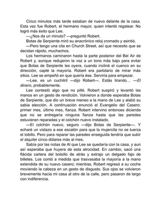 Cinco minutos más tarde estaban de nuevo delante de la casa.
Esta vez fue Robert, el hermano mayor, quien intentó regatear. No
logró más éxito que Lee.
—¿Nos da un minuto? —preguntó Robert.
Botas de Serpiente miró su anacrónico reloj cromado y asintió.
—Pero tengo una cita en Church Street, así que necesito que se
decidan rápido, muchachos.
Los hermanos caminaron hasta la parte posterior del Bel Air de
Robert y, aunque redujeron la voz a un tono más bajo para evitar
que Botas de Serpiente les oyera, cuando incliné el cuenco en su
dirección, capté la mayoría. Robert era partidario de mirar más
sitios. Lee se empeñó en que quería ése. Serviría para empezar.
—Lee, es un cuchitril —dijo Robert—. Estás tirando… —El
dinero, probablemente.
Lee contestó algo que no pillé. Robert suspiró y levantó las
manos en un gesto de rendición. Volvieron a donde esperaba Botas
de Serpiente, que dio un breve meneo a la mano de Lee y alabó su
sabia elección. A continuación enunció el Evangelio del Casero:
primer mes, último mes, fianza. Robert intervino entonces diciendo
que no se entregaría ninguna fianza hasta que las paredes
estuvieran reparadas y el colchón nuevo instalado.
—El colchón nuevo, seguro —dijo Botas de Serpiente—. Y
echaré un vistazo a ese escalón para que la mujercita no se tuerza
el tobillo. Pero para reparar las paredes enseguida tendría que subir
el alquiler cinco dólares más al mes.
Sabía por las notas de Al que Lee se quedaría con la casa, y aun
así esperaba que huyera de esta atrocidad. En cambio, sacó una
flácida cartera del bolsillo de atrás y extrajo un delgado fajo de
billetes. Los contó a medida que trasvasaba la mayoría a la mano
extendida de su nuevo casero; mientras, Robert regresó a su coche
moviendo la cabeza en un gesto de disgusto. Sus ojos se volvieron
brevemente hacia mi casa al otro de la calle, pero pasaron de largo
con indiferencia.
 