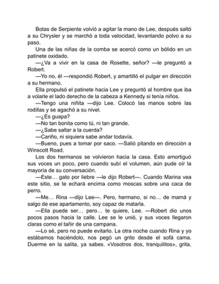 Botas de Serpiente volvió a agitar la mano de Lee, después saltó
a su Chrysler y se marchó a toda velocidad, levantando polvo a su
paso.
Una de las niñas de la comba se acercó como un bólido en un
patinete oxidado.
—¿Va a vivir en la casa de Rosette, señor? —le preguntó a
Robert.
—Yo no, él —respondió Robert, y amartilló el pulgar en dirección
a su hermano.
Ella propulsó el patinete hacia Lee y preguntó al hombre que iba
a volarle el lado derecho de la cabeza a Kennedy si tenía niños.
—Tengo una niñita —dijo Lee. Colocó las manos sobre las
rodillas y se agachó a su nivel.
—¿Es guapa?
—No tan bonita como tú, ni tan grande.
—¿Sabe saltar a la cuerda?
—Cariño, ni siquiera sabe andar todavía.
—Bueno, pues a tomar por saco. —Salió pitando en dirección a
Winscott Road.
Los dos hermanos se volvieron hacia la casa. Esto amortiguó
sus voces un poco, pero cuando subí el volumen, aún pude oír la
mayoría de su conversación.
—Este… gato por liebre —le dijo Robert—. Cuando Marina vea
este sitio, se te echará encima como moscas sobre una caca de
perro.
—Me… Rina —dijo Lee—. Pero, hermano, si no… de mamá y
salgo de ese apartamento, soy capaz de matarla.
—Ella puede ser… pero… te quiere, Lee. —Robert dio unos
pocos pasos hacia la calle. Lee se le unió, y sus voces llegaron
claras como el tañir de una campana.
—Lo sé, pero no puede evitarlo. La otra noche cuando Rina y yo
estábamos haciéndolo, nos pegó un grito desde el sofá cama.
Duerme en la salita, ya sabes. «Vosotros dos, tranquilitos», grita,
 