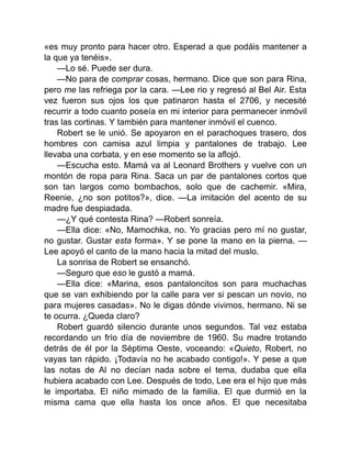 «es muy pronto para hacer otro. Esperad a que podáis mantener a
la que ya tenéis».
—Lo sé. Puede ser dura.
—No para de comprar cosas, hermano. Dice que son para Rina,
pero me las refriega por la cara. —Lee rio y regresó al Bel Air. Esta
vez fueron sus ojos los que patinaron hasta el 2706, y necesité
recurrir a todo cuanto poseía en mi interior para permanecer inmóvil
tras las cortinas. Y también para mantener inmóvil el cuenco.
Robert se le unió. Se apoyaron en el parachoques trasero, dos
hombres con camisa azul limpia y pantalones de trabajo. Lee
llevaba una corbata, y en ese momento se la aflojó.
—Escucha esto. Mamá va al Leonard Brothers y vuelve con un
montón de ropa para Rina. Saca un par de pantalones cortos que
son tan largos como bombachos, solo que de cachemir. «Mira,
Reenie, ¿no son potitos?», dice. —La imitación del acento de su
madre fue despiadada.
—¿Y qué contesta Rina? —Robert sonreía.
—Ella dice: «No, Mamochka, no. Yo gracias pero mí no gustar,
no gustar. Gustar esta forma». Y se pone la mano en la pierna. —
Lee apoyó el canto de la mano hacia la mitad del muslo.
La sonrisa de Robert se ensanchó.
—Seguro que eso le gustó a mamá.
—Ella dice: «Marina, esos pantaloncitos son para muchachas
que se van exhibiendo por la calle para ver si pescan un novio, no
para mujeres casadas». No le digas dónde vivimos, hermano. Ni se
te ocurra. ¿Queda claro?
Robert guardó silencio durante unos segundos. Tal vez estaba
recordando un frío día de noviembre de 1960. Su madre trotando
detrás de él por la Séptima Oeste, voceando: «Quieto, Robert, no
vayas tan rápido. ¡Todavía no he acabado contigo!». Y pese a que
las notas de Al no decían nada sobre el tema, dudaba que ella
hubiera acabado con Lee. Después de todo, Lee era el hijo que más
le importaba. El niño mimado de la familia. El que durmió en la
misma cama que ella hasta los once años. El que necesitaba
 