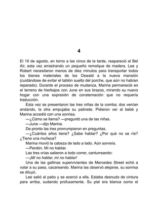 4
El 10 de agosto, en torno a las cinco de la tarde, reapareció el Bel
Air, esta vez arrastrando un pequeño remolque de madera. Lee y
Robert necesitaron menos de diez minutos para transportar todos
los bienes materiales de los Oswald a la nueva mansión
(cuidándose de evitar el tablón suelto del porche, que aún no habían
reparado). Durante el proceso de mudanza, Marina permaneció en
el terreno de hierbajos con June en sus brazos, mirando su nuevo
hogar con una expresión de consternación que no requería
traducción.
Esta vez se presentaron las tres niñas de la comba; dos venían
andando, la otra empujaba su patinete. Pidieron ver al bebé y
Marina accedió con una sonrisa.
—¿Cómo se llama? —preguntó una de las niñas.
—June —dijo Marina.
De pronto las tres prorrumpieron en preguntas.
—¿Cuántos años tiene? ¿Sabe hablar? ¿Por qué no se ríe?
¿Tiene una muñeca?
Marina movió la cabeza de lado a lado. Aún sonreía.
—Perdón. Mí no hablar.
Las tres crías salieron a todo correr, canturreando:
—¡Mí no hablar, mí no hablar!
Una de las gallinas supervivientes de Mercedes Street echó a
volar a su paso, cacareando. Marina las observó alejarse, su sonrisa
se diluyó.
Lee salió al patio y se acercó a ella. Estaba desnudo de cintura
para arriba, sudando profusamente. Su piel era blanca como el
 