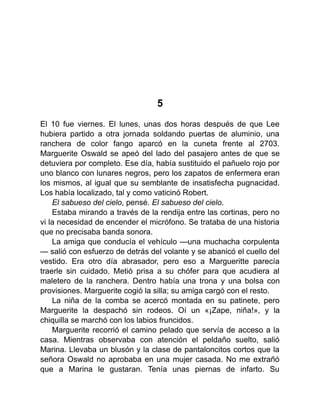 5
El 10 fue viernes. El lunes, unas dos horas después de que Lee
hubiera partido a otra jornada soldando puertas de aluminio, una
ranchera de color fango aparcó en la cuneta frente al 2703.
Marguerite Oswald se apeó del lado del pasajero antes de que se
detuviera por completo. Ese día, había sustituido el pañuelo rojo por
uno blanco con lunares negros, pero los zapatos de enfermera eran
los mismos, al igual que su semblante de insatisfecha pugnacidad.
Los había localizado, tal y como vaticinó Robert.
El sabueso del cielo, pensé. El sabueso del cielo.
Estaba mirando a través de la rendija entre las cortinas, pero no
vi la necesidad de encender el micrófono. Se trataba de una historia
que no precisaba banda sonora.
La amiga que conducía el vehículo —una muchacha corpulenta
— salió con esfuerzo de detrás del volante y se abanicó el cuello del
vestido. Era otro día abrasador, pero eso a Margueritte parecía
traerle sin cuidado. Metió prisa a su chófer para que acudiera al
maletero de la ranchera. Dentro había una trona y una bolsa con
provisiones. Marguerite cogió la silla; su amiga cargó con el resto.
La niña de la comba se acercó montada en su patinete, pero
Marguerite la despachó sin rodeos. Oí un «¡Zape, niña!», y la
chiquilla se marchó con los labios fruncidos.
Marguerite recorrió el camino pelado que servía de acceso a la
casa. Mientras observaba con atención el peldaño suelto, salió
Marina. Llevaba un blusón y la clase de pantaloncitos cortos que la
señora Oswald no aprobaba en una mujer casada. No me extrañó
que a Marina le gustaran. Tenía unas piernas de infarto. Su
 