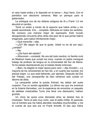 el vaso hasta arriba y lo depositó en la barra—. Aquí tiene. Con el
periódico son dieciocho centavos. Más un penique para el
gobernador.
Le entregué uno de los dólares antiguos de Al y Frank 1.0 me
devolvió el cambio.
Tomé un sorbo a través de la espuma que había arriba y me
quedé asombrado. Era… completa. Deliciosa en todos los sentidos.
No conozco una manera mejor de expresarlo. Este mundo
desaparecido cincuenta años atrás olía peor de lo que jamás habría
imaginado, pero sabía infinitamente mejor.
—Qué maravilla —dije.
—¿Sí? Me alegro de que le guste. Usted no es de por aquí,
¿verdad?
—No.
—¿De fuera del estado?
—Wisconsin —contesté. No era del todo mentira; mi familia vivió
en Madison hasta que cumplí los once, cuando mi padre consiguió
trabajo de profesor de lengua en la Universidad del Sur de Maine.
Yo he estado deambulando por el estado desde entonces.
—Bien, ha elegido la mejor época para venir —dijo Anicetti—. La
mayoría de los veraneantes se han ido, y en cuanto eso sucede, los
precios bajan. Lo que está bebiendo, por ejemplo. Después del Día
del Trabajo, una zarzaparrilla de diez centavos solo cuesta un
décimo de dólar.
La campanilla sobre la puerta tintineó; las tablas del suelo
crujieron. Fue un sonido agradable. La última vez que me aventuré
en la frutería Kennebec, con la esperanza de encontrar un paquete
de tabletas masticables Tums (me llevé una desilusión), habían
gruñido.
Un chico de quizá unos diecisiete años se deslizó tras el
mostrador. Tenía el pelo muy corto, casi al estilo militar. El parecido
con el hombre que me había atendido resultaba inconfundible, y me
di cuenta de que ese era mi Frank Anicetti. El tipo que había
 