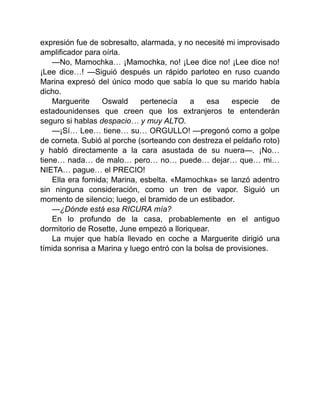 expresión fue de sobresalto, alarmada, y no necesité mi improvisado
amplificador para oírla.
—No, Mamochka… ¡Mamochka, no! ¡Lee dice no! ¡Lee dice no!
¡Lee dice…! —Siguió después un rápido parloteo en ruso cuando
Marina expresó del único modo que sabía lo que su marido había
dicho.
Marguerite Oswald pertenecía a esa especie de
estadounidenses que creen que los extranjeros te entenderán
seguro si hablas despacio… y muy ALTO.
—¡Sí… Lee… tiene… su… ORGULLO! —pregonó como a golpe
de corneta. Subió al porche (sorteando con destreza el peldaño roto)
y habló directamente a la cara asustada de su nuera—. ¡No…
tiene… nada… de malo… pero… no… puede… dejar… que… mi…
NIETA… pague… el PRECIO!
Ella era fornida; Marina, esbelta. «Mamochka» se lanzó adentro
sin ninguna consideración, como un tren de vapor. Siguió un
momento de silencio; luego, el bramido de un estibador.
—¿Dónde está esa RICURA mía?
En lo profundo de la casa, probablemente en el antiguo
dormitorio de Rosette, June empezó a lloriquear.
La mujer que había llevado en coche a Marguerite dirigió una
tímida sonrisa a Marina y luego entró con la bolsa de provisiones.
 