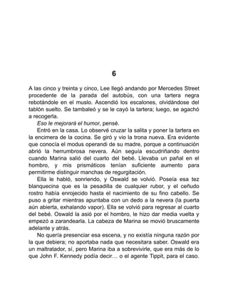 6
A las cinco y treinta y cinco, Lee llegó andando por Mercedes Street
procedente de la parada del autobús, con una tartera negra
rebotándole en el muslo. Ascendió los escalones, olvidándose del
tablón suelto. Se tambaleó y se le cayó la tartera; luego, se agachó
a recogerla.
Eso le mejorará el humor, pensé.
Entró en la casa. Lo observé cruzar la salita y poner la tartera en
la encimera de la cocina. Se giró y vio la trona nueva. Era evidente
que conocía el modus operandi de su madre, porque a continuación
abrió la herrumbrosa nevera. Aún seguía escudriñando dentro
cuando Marina salió del cuarto del bebé. Llevaba un pañal en el
hombro, y mis prismáticos tenían suficiente aumento para
permitirme distinguir manchas de regurgitación.
Ella le habló, sonriendo, y Oswald se volvió. Poseía esa tez
blanquecina que es la pesadilla de cualquier rubor, y el ceñudo
rostro había enrojecido hasta el nacimiento de su fino cabello. Se
puso a gritar mientras apuntaba con un dedo a la nevera (la puerta
aún abierta, exhalando vapor). Ella se volvió para regresar al cuarto
del bebé. Oswald la asió por el hombro, le hizo dar media vuelta y
empezó a zarandearla. La cabeza de Marina se movió bruscamente
adelante y atrás.
No quería presenciar esa escena, y no existía ninguna razón por
la que debiera; no aportaba nada que necesitara saber. Oswald era
un maltratador, sí, pero Marina iba a sobrevivirle, que era más de lo
que John F. Kennedy podía decir… o el agente Tippit, para el caso.
 