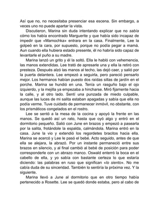 Así que no, no necesitaba presenciar esa escena. Sin embargo, a
veces uno no puede apartar la vista.
Discutieron, Marina sin duda intentando explicar que no sabía
cómo los había encontrado Marguerite y que había sido incapaz de
impedir que «Mamochka» entrara en la casa. Finalmente, Lee la
golpeó en la cara, por supuesto, porque no podía pegar a mamá.
Aun cuando ella hubiera estado presente, él no habría sido capaz de
levantarle el puño a su madre.
Marina lanzó un grito y él la soltó. Ella le habló con vehemencia,
las manos extendidas. Lee trató de apresarle una y ella la retiró con
presteza. Después alzó las manos al techo, las dejó caer, y salió por
la puerta delantera. Lee empezó a seguirla, pero pareció pensarlo
mejor. Los hermanos habían puesto dos raídas sillas de jardín en el
porche. Marina se hundió en una. Tenía un rasguño bajo el ojo
izquierdo, y la mejilla ya empezaba a hincharse. Miró fijamente hacia
la calle, y al otro lado. Sentí una punzada de miedo culpable,
aunque las luces de mi salita estaban apagadas y sabía que ella no
podía verme. Tuve cuidado de permanecer inmóvil, no obstante, con
los prismáticos congelados en el rostro.
Lee se sentó a la mesa de la cocina y apoyó la frente en las
manos. Se quedó así un rato, hasta que oyó algo y entró en el
dormitorio pequeño. Salió con June en brazos y empezó a pasearla
por la salita, frotándole la espalda, calmándola. Marina entró en la
casa. June la vio y extendió los regordetes bracitos hacia ella.
Marina se acercó y Lee le pasó el bebé. Acto seguido, antes de que
ella se alejara, la abrazó. Por un instante permaneció entre sus
brazos en silencio, y al final cambió al bebé de posición para poder
corresponderle con un abrazo manco. Oswald enterró la boca en el
cabello de ella, y yo sabía con bastante certeza lo que estaría
diciendo: las palabras en ruso que significan «lo siento». No me
cabía duda de su sinceridad. También lo sentiría la próxima vez. Y la
siguiente.
Marina llevó a June al dormitorio que en otro tiempo había
pertenecido a Rosette. Lee se quedó donde estaba, pero al cabo de
 
