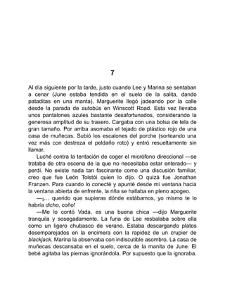 7
Al día siguiente por la tarde, justo cuando Lee y Marina se sentaban
a cenar (June estaba tendida en el suelo de la salita, dando
pataditas en una manta), Marguerite llegó jadeando por la calle
desde la parada de autobús en Winscott Road. Esta vez llevaba
unos pantalones azules bastante desafortunados, considerando la
generosa amplitud de su trasero. Cargaba con una bolsa de tela de
gran tamaño. Por arriba asomaba el tejado de plástico rojo de una
casa de muñecas. Subió los escalones del porche (sorteando una
vez más con destreza el peldaño roto) y entró resueltamente sin
llamar.
Luché contra la tentación de coger el micrófono direccional —se
trataba de otra escena de la que no necesitaba estar enterado— y
perdí. No existe nada tan fascinante como una discusión familiar,
creo que fue León Tolstói quien lo dijo. O quizá fue Jonathan
Franzen. Para cuando lo conecté y apunté desde mi ventana hacia
la ventana abierta de enfrente, la riña se hallaba en pleno apogeo.
—¡… querido que supieras dónde estábamos, yo mismo te lo
habría dicho, coño!
—Me lo contó Vada, es una buena chica —dijo Marguerite
tranquila y sosegadamente. La furia de Lee resbalaba sobre ella
como un ligero chubasco de verano. Estaba descargando platos
desemparejados en la encimera con la rapidez de un crupier de
blackjack. Marina la observaba con indiscutible asombro. La casa de
muñecas descansaba en el suelo, cerca de la manita de June. El
bebé agitaba las piernas ignorándola. Por supuesto que la ignoraba.
 