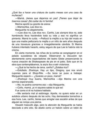 ¿Qué iba a hacer una criatura de cuatro meses con una casa de
muñecas?
—Mamá, ¡tienes que dejarnos en paz! ¡Tienes que dejar de
traernos cosas! ¡Sé cuidar de mi familia!
Marina aportó su granito de arena:
—Mamochka, Lee dice no.
Marguerite rio alegremente.
—«Lee dice no, Lee dice no». Cariño, Lee siempre dice no, este
hombrecito lleva haciéndolo toda su vida y eso no significa un
pimiento. Mamá le cuida. —Pellizcó la mejilla a su hijo del modo en
que una madre pellizcaría la mejilla a un niño de seis años después
de una travesura graciosa e innegablemente cándida. Si Marina
hubiera intentado hacerlo, estoy seguro de que Lee le habría roto la
crisma.
En cierto momento, las niñas de la comba se congregaron en el
pelado sucedáneo de césped. Observaron la discusión tan
atentamente como espectadores del teatro Globe presenciando la
nueva creación de Shakespeare de pie en el patio. Solo que en la
obra que contemplábamos, la arpía iba a salir victoriosa.
—¿Qué te ha hecho de cena, cariño? ¿Estaba rico?
—Estofado. Zharkoye. Hay un tipo, Gregory, que nos envió
cupones para el Shop-Rite. —Su boca se puso a trabajar.
Marguerite esperó—. ¿Quieres un poco, mamá?
—Zharkoye muy bueno, Mamochka —dijo Marina con una
sonrisa esperanzada.
—No, no podría comerme eso —dijo Marguerite.
—Coño, mamá, ¡si ni siquiera sabes lo que es!
Fue como si él no hubiera hablado.
—Me sentaría mal al estómago. Aparte, no quiero estar en un
autobús urbano después de las ocho. Hay demasiados borrachos a
esa hora. Lee, cariño, tienes que arreglar ese escalón antes de que
alguien se rompa una pierna.
Oswald masculló algo, pero la atención de Marguerite se había
desviado a otro sitio. Se abatió como un halcón sobre un ratón de
 