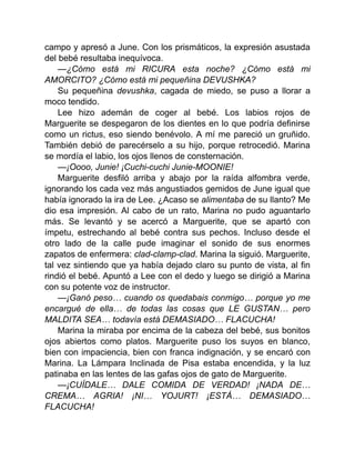 campo y apresó a June. Con los prismáticos, la expresión asustada
del bebé resultaba inequívoca.
—¿Cómo está mi RICURA esta noche? ¿Cómo está mi
AMORCITO? ¿Cómo está mi pequeñina DEVUSHKA?
Su pequeñina devushka, cagada de miedo, se puso a llorar a
moco tendido.
Lee hizo ademán de coger al bebé. Los labios rojos de
Marguerite se despegaron de los dientes en lo que podría definirse
como un rictus, eso siendo benévolo. A mí me pareció un gruñido.
También debió de parecérselo a su hijo, porque retrocedió. Marina
se mordía el labio, los ojos llenos de consternación.
—¡Oooo, Junie! ¡Cuchi-cuchi Junie-MOONIE!
Marguerite desfiló arriba y abajo por la raída alfombra verde,
ignorando los cada vez más angustiados gemidos de June igual que
había ignorado la ira de Lee. ¿Acaso se alimentaba de su llanto? Me
dio esa impresión. Al cabo de un rato, Marina no pudo aguantarlo
más. Se levantó y se acercó a Marguerite, que se apartó con
ímpetu, estrechando al bebé contra sus pechos. Incluso desde el
otro lado de la calle pude imaginar el sonido de sus enormes
zapatos de enfermera: clad-clamp-clad. Marina la siguió. Marguerite,
tal vez sintiendo que ya había dejado claro su punto de vista, al fin
rindió el bebé. Apuntó a Lee con el dedo y luego se dirigió a Marina
con su potente voz de instructor.
—¡Ganó peso… cuando os quedabais conmigo… porque yo me
encargué de ella… de todas las cosas que LE GUSTAN… pero
MALDITA SEA… todavía está DEMASIADO… FLACUCHA!
Marina la miraba por encima de la cabeza del bebé, sus bonitos
ojos abiertos como platos. Marguerite puso los suyos en blanco,
bien con impaciencia, bien con franca indignación, y se encaró con
Marina. La Lámpara Inclinada de Pisa estaba encendida, y la luz
patinaba en las lentes de las gafas ojos de gato de Marguerite.
—¡CUÍDALE… DALE COMIDA DE VERDAD! ¡NADA DE…
CREMA… AGRIA! ¡NI… YOJURT! ¡ESTÁ… DEMASIADO…
FLACUCHA!
 